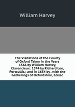 The Visitations of the County of Oxford Taken in the Years 1566 by William Harvey, Clarencieux: 1574 by Richard Lee, Portcullis.; and in 1634 by . with the Gatherings of Oxfordshire, Collec
