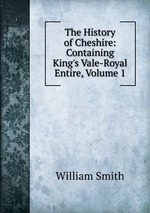 The History of Cheshire: Containing King`s Vale-Royal Entire, Volume 1