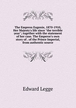 The Empress Eugenie, 1870-1910, Her Majesty`s life since "the terrible year"; together with the statement of her case. The Emperor`s own story of . of the Prince Imperial, from authentic source