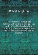 The wisdom of our fathers. Selections from the miscellaneous works of Archbishop Leighton; consisting of sermons, expositions, and academical addresses. With a memoir