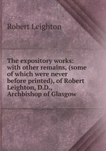 The expository works: with other remains, (some of which were never before printed), of Robert Leighton, D.D., Archbishop of Glasgow