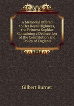 A Memorial Offered to Her Royal Highness, the Princess Sophia: Containing a Delineation of the Constitution and Policy of England