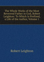 The Whole Works of the Most Reverend Father in God, Robert Leighton: To Which Is Prefixed, a Life of the Author, Volume 1
