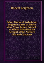 Select Works of Archbishop Leighton: Some of Which Were Never Before Printed ; to Which Is Prefixed an Account of the Author`s Life and Character