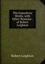 The Expository Works, with Other Remains . of Robert Leighton