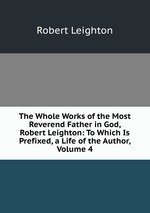 The Whole Works of the Most Reverend Father in God, Robert Leighton: To Which Is Prefixed, a Life of the Author, Volume 4