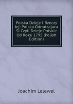 Polska Dzieje I Rzeczy Jej: Polska Odradzajaca Si Czyli Dzieje Polskie Od Roku 1795 (Polish Edition)