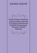 Polska Wiekow Srednich: Czyli Joachima Lelewela W Dziejach Narodowych Polskich Postrzezenia, Volume 3 (Polish Edition)