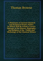 A Dictionary of Ancient Classical and Scriptural Proper Names: In Which Will Be Found a Correct Epitome of the History, Biography, and Religion of the . Fables and Mythology of the Classical Writers