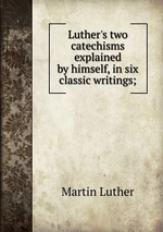 Luther`s two catechisms explained by himself, in six classic writings;