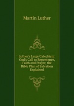 Luther`s Large Catechism: God`s Call to Repentence, Faith and Prayer, the Bible Plan of Salvation Explained