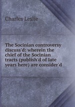 The Socinian controversy discuss`d: wherein the chief of the Socinian tracts (publish`d of late years here) are consider`d