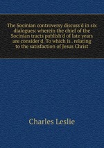 The Socinian controversy discuss`d in six dialogues: wherein the chief of the Socinian tracts publish`d of late years are consider`d. To which is . relating to the satisfaction of Jesus Christ
