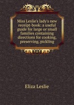 Miss Leslie`s lady`s new receipt-book: a useful guide for large or small families containing directions for cooking, preserving, pickling