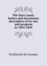 The Suez canal; letters and documents descriptive of its rise and progress in 1854-1856