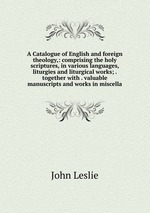 A Catalogue of English and foreign theology,: comprising the holy scriptures, in various languages, liturgies and liturgical works; . together with . valuable manuscripts and works in miscella