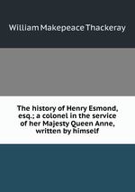 The history of Henry Esmond, esq.; a colonel in the service of her Majesty Queen Anne, written by himself