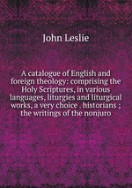 A catalogue of English and foreign theology: comprising the Holy Scriptures, in various languages, liturgies and liturgical works, a very choice . historians ; the writings of the nonjuro