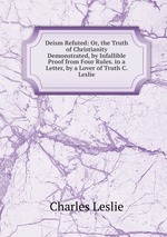 Deism Refuted: Or, the Truth of Christianity Demonstrated, by Infallible Proof from Four Rules. in a Letter, by a Lover of Truth C. Leslie
