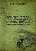 A Short and Easy Method with the Deists, Where in the Certainty of the Christian Religion Is Demonstrated by Infallible Proof, From Four Rules Which . Or Can Possibly Be in a Letter to a Friend