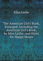 The American Girl`s Book, Enlarged: Including the American Girl`s Book, by Miss Leslie; and Hints for Happy Hours