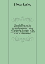 Manual of Coal and Its Topography: Illustrated by Original Drawings, Chiefly of Facts in the Geography of the Appalachian Region of the United States of North America