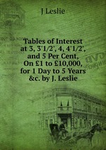 Tables of Interest at 3, 3`1/2`, 4, 4`1/2`, and 5 Per Cent, On 1 to 10,000, for 1 Day to 5 Years &c. by J. Leslie