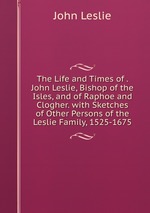 The Life and Times of . John Leslie, Bishop of the Isles, and of Raphoe and Clogher. with Sketches of Other Persons of the Leslie Family, 1525-1675