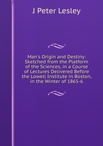 Man`s Origin and Destiny: Sketched from the Platform of the Sciences, in a Course of Lectures Delivered Before the Lowell Institute in Boston, in the Winter of 1865-6