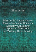 Miss Leslie`s Lady`s House-Book; a Manual of Domestic Economy Containing Approved Directions for Washing, Dress-Making