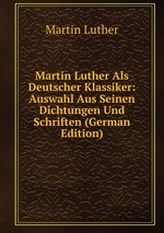 Martin Luther Als Deutscher Klassiker: Auswahl Aus Seinen Dichtungen Und Schriften (German Edition)