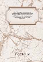 The Philosophy of Arithmetic: Exhibiting a Progressive View of the Theory and Practice of Calculation, with Tables for the Multiplication of Numbers As Far As One Thousand