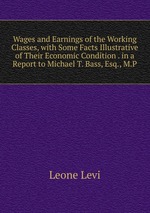 Wages and Earnings of the Working Classes, with Some Facts Illustrative of Their Economic Condition . in a Report to Michael T. Bass, Esq., M.P