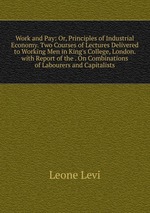 Work and Pay: Or, Principles of Industrial Economy. Two Courses of Lectures Delivered to Working Men in King`s College, London. with Report of the . On Combinations of Labourers and Capitalists