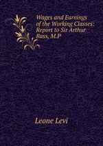 Wages and Earnings of the Working Classes: Report to Sir Arthur Bass, M.P