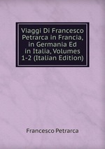 Viaggi Di Francesco Petrarca in Francia, in Germania Ed in Italia, Volumes 1-2 (Italian Edition)