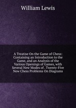A Treatise On the Game of Chess: Containing an Introduction to the Game, and an Analysis of the Various Openings of Games, with Several New Modes of . Twenty-Five New Chess Problems On Diagrams