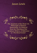 The Anastasis of the Dead: Or, Philosophy of Human Immortality, As Deduced from the Teaching of the Scripture Writers, in Reference to "The Resurrection"