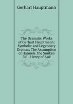 The Dramatic Works of Gerhart Hauptmann: Symbolic and Legendary Dramas: The Assumption of Hannele. the Sunken Bell. Henry of Au