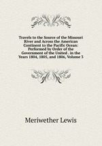 Travels to the Source of the Missouri River and Across the American Continent to the Pacific Ocean: Performed by Order of the Government of the United . in the Years 1804, 1805, and 1806, Volume 3