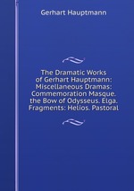 The Dramatic Works of Gerhart Hauptmann: Miscellaneous Dramas: Commemoration Masque. the Bow of Odysseus. Elga. Fragments: Helios. Pastoral
