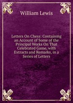 Letters On Chess: Containing an Account of Some of the Principal Works On That Celebrated Game, with Extracts and Remarks, in a Series of Letters