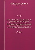 Elements of the Game of Chess: Or, a New Method of Instruction in That Celebrated Game, Founded On Scientific Principles, Containing Numerous General . Rev. and Corrected by an American Amateur