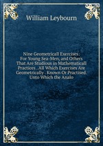 Nine Geometricall Exercises: For Young Sea-Men, and Others That Are Studious in Mathematicall Practices . All Which Exercises Are Geometrically . Known Or Practised. Unto Which the Analo