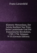 Klemens Wenzeslaus, Der Letzte Kurfrst Von Trier, Seine Landstnde Und Die Franzsische Revolution, 1789-1794, Volumes 9-10 (German Edition)