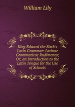 King Edward the Sixth`s Latin Grammar: Latinae Grammaticae Rudimenta; Or, an Introduction to the Latin Tongue for the Use of Schools