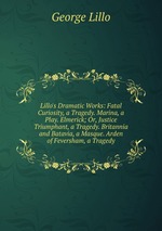 Lillo`s Dramatic Works: Fatal Curiosity, a Tragedy. Marina, a Play. Elmerick; Or, Justice Triumphant, a Tragedy. Britannia and Batavia, a Masque. Arden of Feversham, a Tragedy