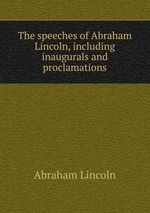 The speeches of Abraham Lincoln, including inaugurals and proclamations