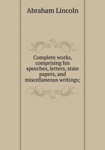 Complete works, comprising his speeches, letters, state papers, and miscellaneous writings;