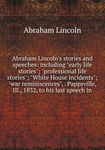 Abraham Lincoln`s stories and speeches: including "early life stories"; "professional life stories"; "White House incidents"; "war reminiscences", . Pappsville, Ill., 1832, to his last speech in